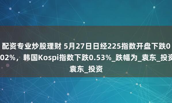 配资专业炒股理财 5月27日日经225指数开盘下跌0.02%，韩国Kospi指数下跌0.53%_跌幅为_袁东_投资