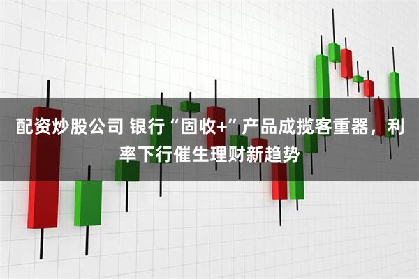 配资炒股公司 银行“固收+”产品成揽客重器，利率下行催生理财新趋势