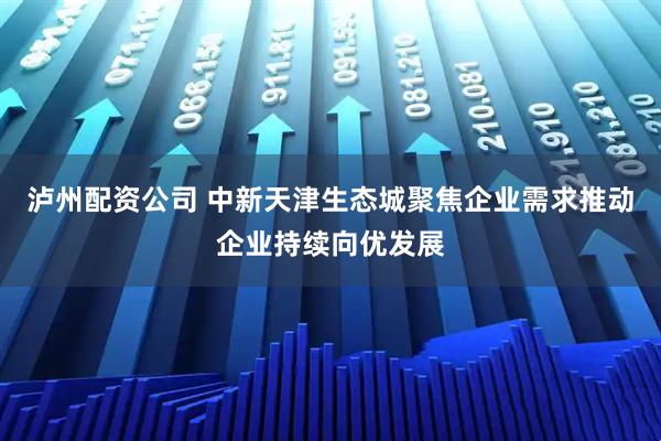 泸州配资公司 中新天津生态城聚焦企业需求推动企业持续向优发展