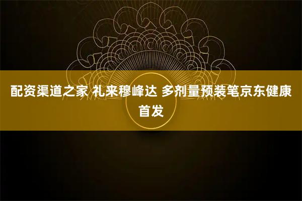 配资渠道之家 礼来穆峰达 多剂量预装笔京东健康首发