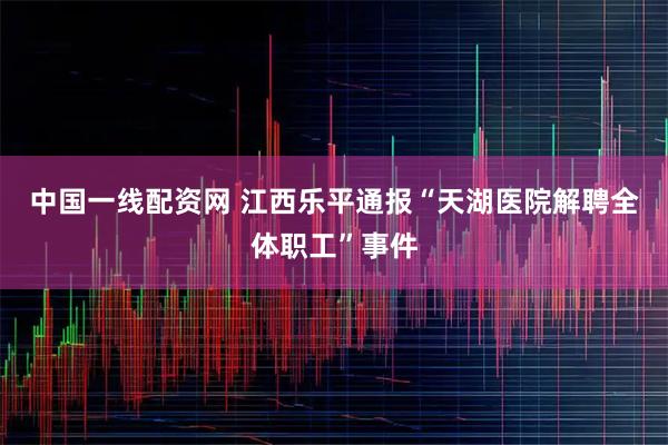 中国一线配资网 江西乐平通报“天湖医院解聘全体职工”事件